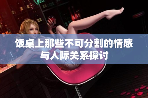 饭桌上那些不可分割的情感与人际关系探讨