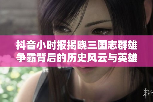 抖音小时报揭晓三国志群雄争霸背后的历史风云与英雄故事