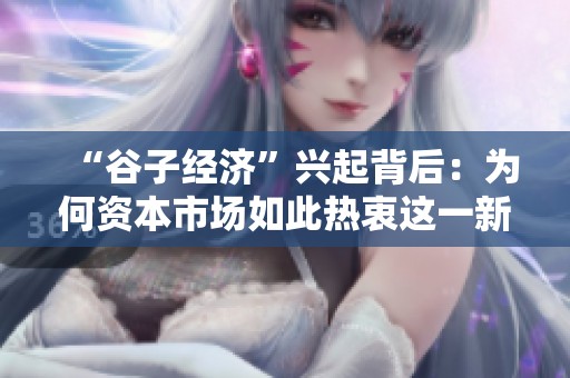 “谷子经济”兴起背后：为何资本市场如此热衷这一新兴领域