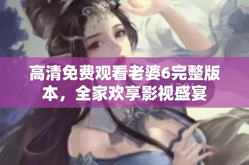 高清免费观看老婆6完整版本，全家欢享影视盛宴