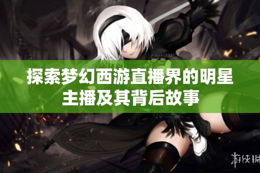 探索梦幻西游直播界的明星主播及其背后故事