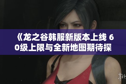 《龙之谷韩服新版本上线 60级上限与全新地图期待探索》