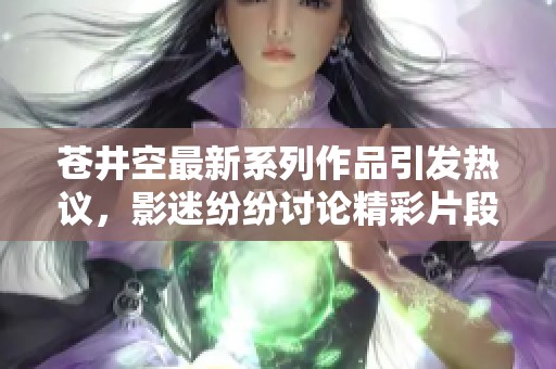 苍井空最新系列作品引发热议，影迷纷纷讨论精彩片段