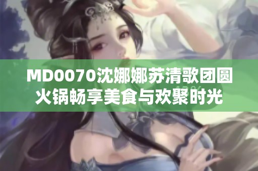 MD0070沈娜娜苏清歌团圆火锅畅享美食与欢聚时光