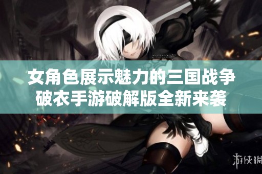 女角色展示魅力的三国战争破衣手游破解版全新来袭
