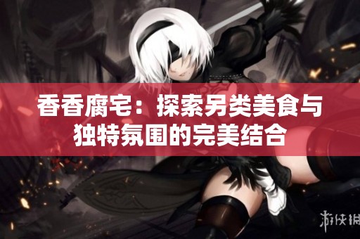 香香腐宅：探索另类美食与独特氛围的完美结合