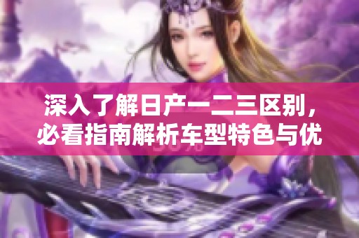 深入了解日产一二三区别，必看指南解析车型特色与优势