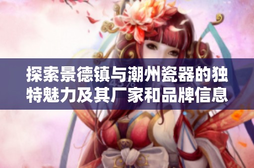 探索景德镇与潮州瓷器的独特魅力及其厂家和品牌信息
