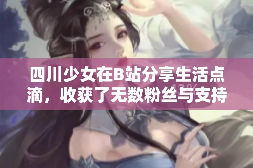四川少女在B站分享生活点滴，收获了无数粉丝与支持