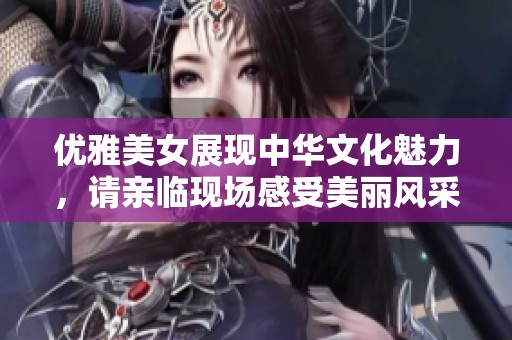 优雅美女展现中华文化魅力，请亲临现场感受美丽风采