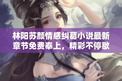 林阳苏颜情感纠葛小说最新章节免费奉上，精彩不停歇