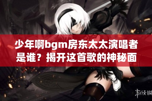 少年啊bgm房东太太演唱者是谁？揭开这首歌的神秘面纱