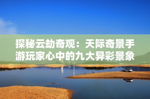 探秘云劫奇观：天际奇景手游玩家心中的九大异彩景象揭秘