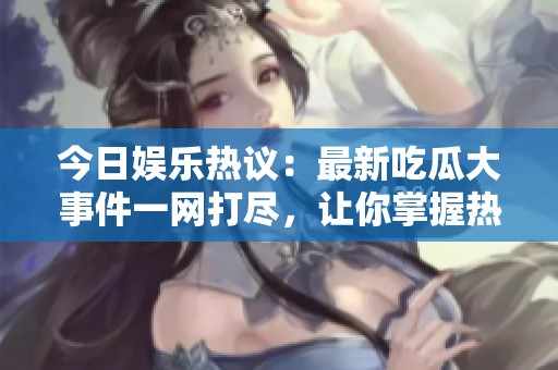 今日娱乐热议：最新吃瓜大事件一网打尽，让你掌握热门动态