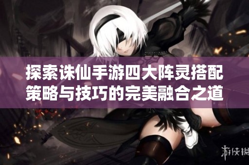 探索诛仙手游四大阵灵搭配策略与技巧的完美融合之道