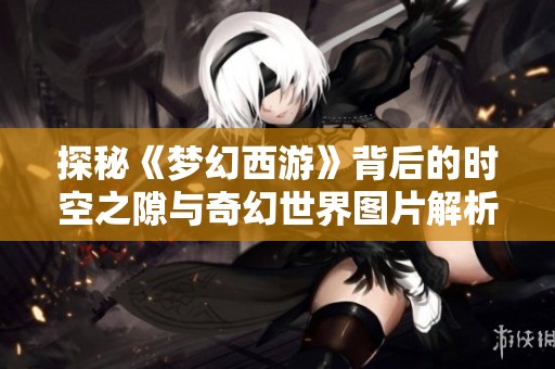 探秘《梦幻西游》背后的时空之隙与奇幻世界图片解析