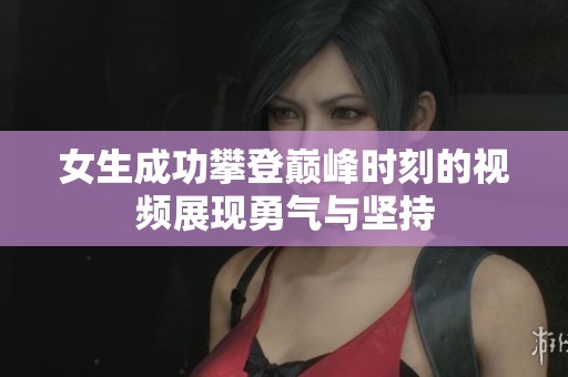 女生成功攀登巅峰时刻的视频展现勇气与坚持