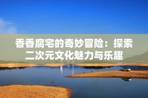 香香腐宅的奇妙冒险：探索二次元文化魅力与乐趣