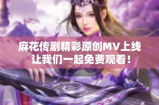 麻花传剧精彩原创MV上线 让我们一起免费观看！