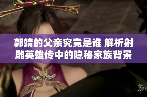 郭靖的父亲究竟是谁 解析射雕英雄传中的隐秘家族背景