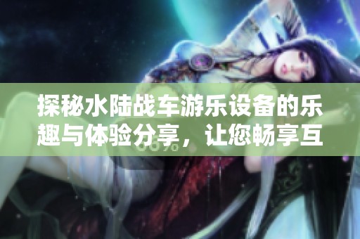 探秘水陆战车游乐设备的乐趣与体验分享，让您畅享互动场景