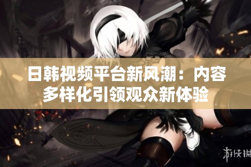 日韩视频平台新风潮：内容多样化引领观众新体验