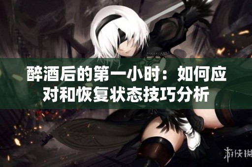 醉酒后的第一小时：如何应对和恢复状态技巧分析