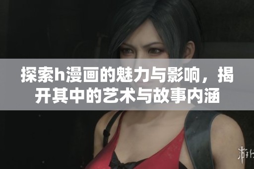 探索h漫画的魅力与影响，揭开其中的艺术与故事内涵