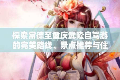 探索常德至重庆武隆自驾游的完美路线、景点推荐与住宿信息分享