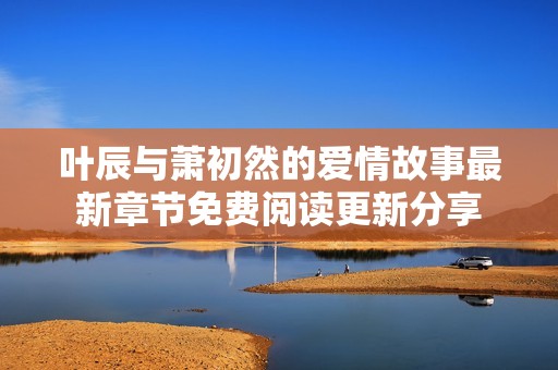 叶辰与萧初然的爱情故事最新章节免费阅读更新分享