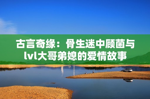 古言奇缘：骨生迷中顾菌与lvl大哥弟媳的爱情故事