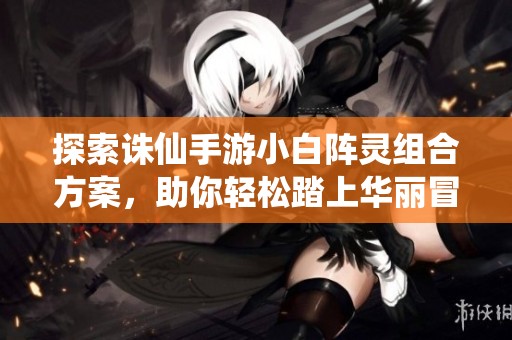 探索诛仙手游小白阵灵组合方案，助你轻松踏上华丽冒险之旅