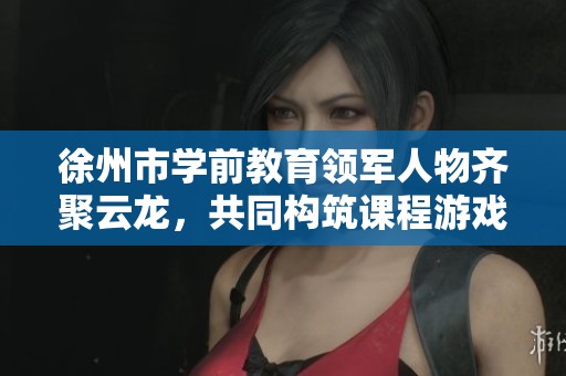 徐州市学前教育领军人物齐聚云龙，共同构筑课程游戏化新篇章