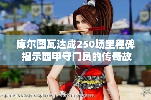 库尔图瓦达成250场里程碑 揭示西甲守门员的传奇故事和皇马未来发展