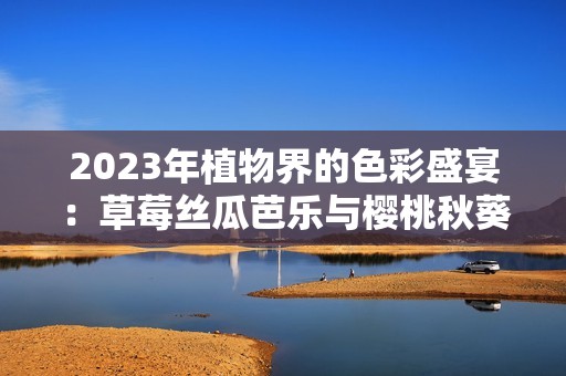 2023年植物界的色彩盛宴：草莓丝瓜芭乐与樱桃秋葵的奇妙结合