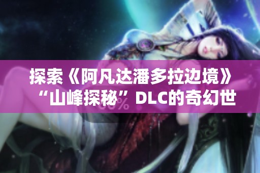 探索《阿凡达潘多拉边境》“山峰探秘”DLC的奇幻世界与神秘魅力