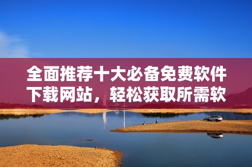 全面推荐十大必备免费软件下载网站，轻松获取所需软件