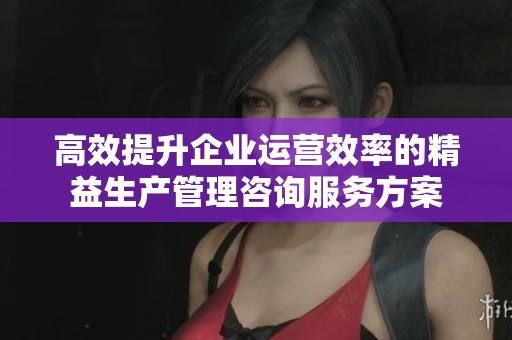 高效提升企业运营效率的精益生产管理咨询服务方案