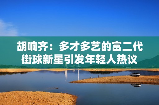 胡响齐：多才多艺的富二代街球新星引发年轻人热议