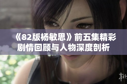 《82版杨敏思》前五集精彩剧情回顾与人物深度剖析