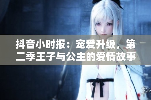 抖音小时报：宠爱升级，第二季王子与公主的爱情故事再度来袭