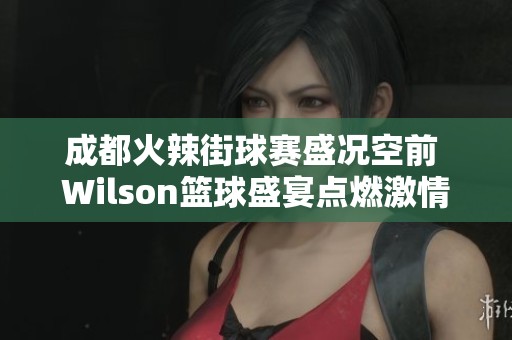 成都火辣街球赛盛况空前 Wilson篮球盛宴点燃激情与热潮