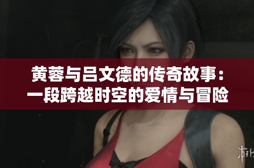 黄蓉与吕文德的传奇故事：一段跨越时空的爱情与冒险
