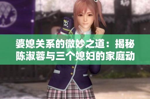 婆媳关系的微妙之道：揭秘陈淑蓉与三个媳妇的家庭动态