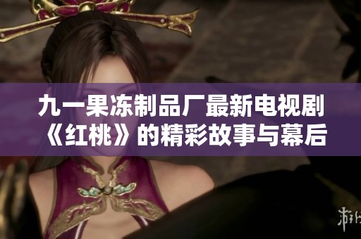 九一果冻制品厂最新电视剧《红桃》的精彩故事与幕后揭秘