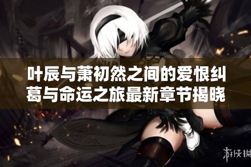 叶辰与萧初然之间的爱恨纠葛与命运之旅最新章节揭晓