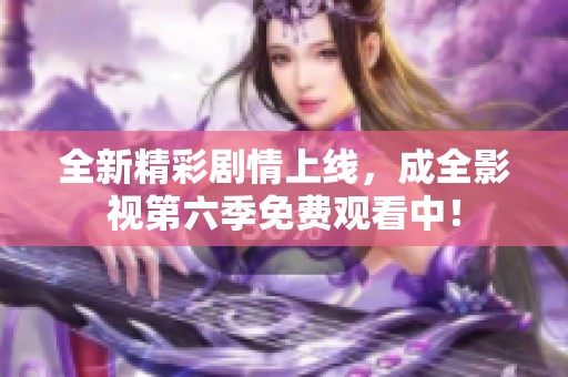 全新精彩剧情上线，成全影视第六季免费观看中！
