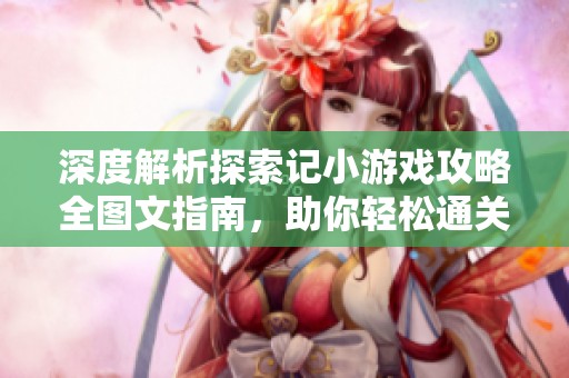深度解析探索记小游戏攻略全图文指南，助你轻松通关每个地图挑战