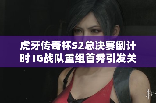 虎牙传奇杯S2总决赛倒计时 IG战队重组首秀引发关注与期待