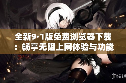 全新9·1版免费浏览器下载：畅享无阻上网体验与功能
